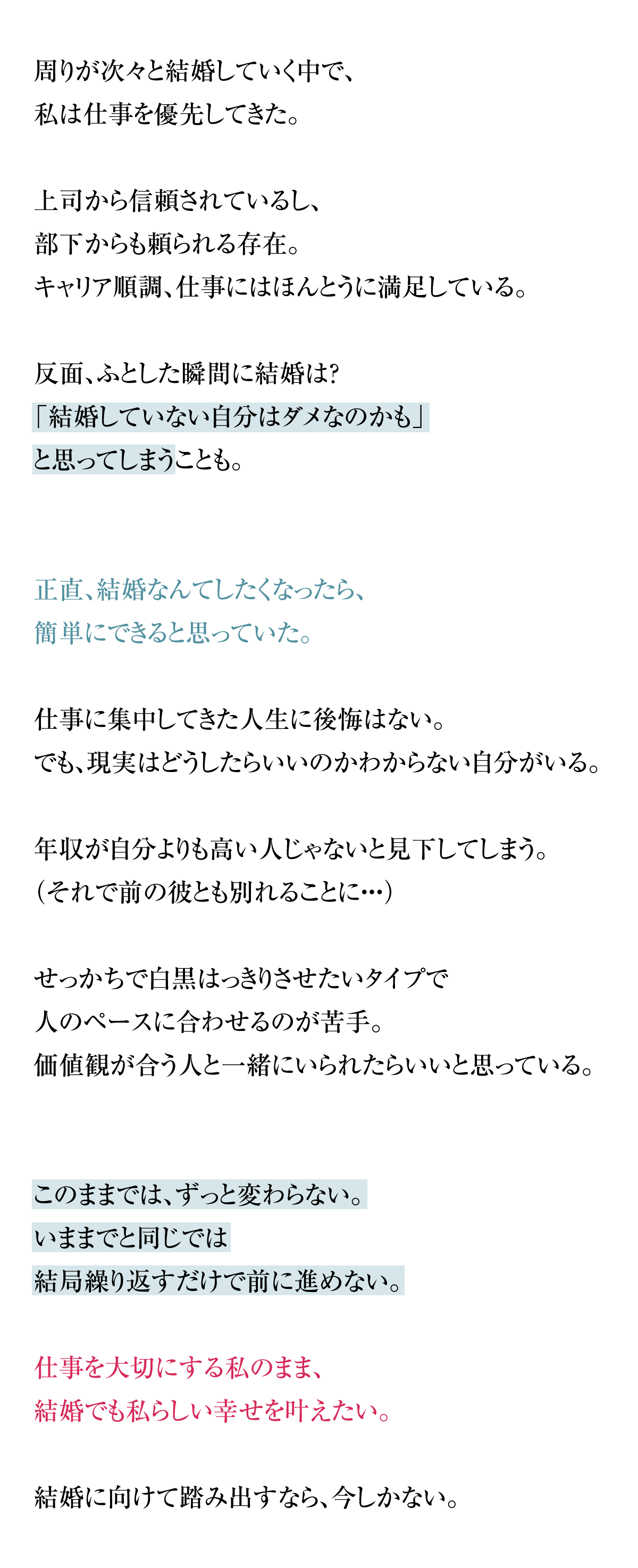 周りが次々と結婚していく中で、私は仕事を優先してきた。上司から信頼されているし、部下からも頼られる存在。キャリア順調、仕事にはほんとうに満足している。反面、ふとした瞬間に結婚は？「結婚していない自分はダメなのかも」と思ってしまうことも。正直、結婚なんてしたくなったら、簡単にできると思っていた。仕事に集中してきた人生に後悔はない。でも、現実はどうしたらいいのかわからない自分がいる。年収が自分よりも高い人じゃないと見下してしまう。（それで前の彼とも別れることに・・・）せっかちで白黒はっきりさせたいタイプで
人のペースに合わせるのが苦手。価値観が合う人と一緒にいられたらいいと思っている。このままでは、ずっと変わらない。これまでと同じでは結局繰り返すだけで前に進めない。仕事を大切にする私のまま、結婚でも私らしい幸せを叶えたい。結婚に向けて踏み出すなら、今しかない。