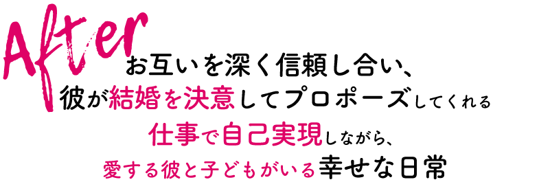 After お互いを深く信頼し合い、彼が結婚を決意してプロポーズしてくれる
仕事で自己実現しながら愛する彼と子どもがいる幸せな日常