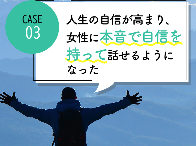case03 人生の自信が高まり、常に女性に本音で自信を持って話せるようになった

