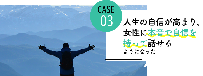 case03 人生の自信が高まり、常に女性に本音で自信を持って話せるようになった
