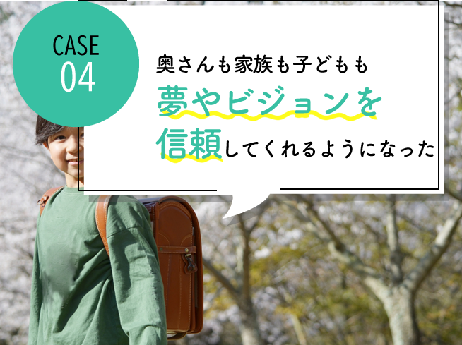 case04 奥さんも家族も子どもも自分の夢やビジョンを信頼してくれるようになった
