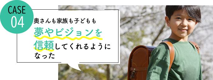 case04 奥さんも家族も子どもも自分の夢やビジョンを信頼してくれるようになった
