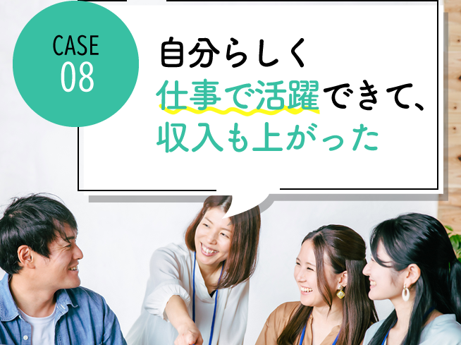 case08 自分らしく仕事で活躍できて、収入も上がった
