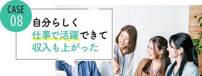 case08 自分らしく仕事で活躍できて、収入も上がった
