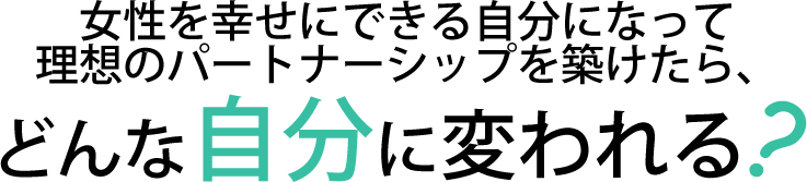女性を幸せにできる自分になって理想のパートナーシップを築けたら、どんな自分に変われる？
？