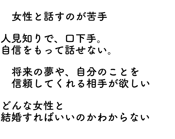 女性と話すのが苦手、人見知りで、口下手で自信がない、自分の将来や夢を心から信頼してくれる相手ほしい、どんな女性と結婚すればいいか分からない