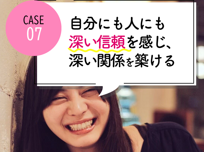 case07 自分にも人にも深い信頼を感じられ、深い関係を築けるようになった