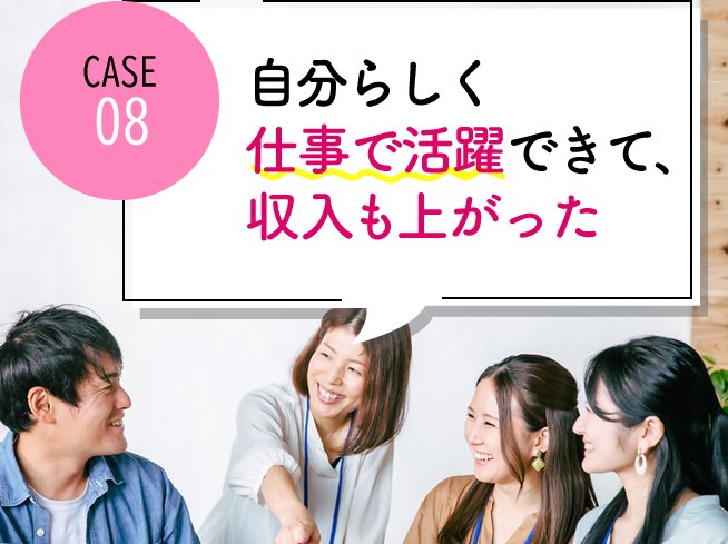 case08 自分らしく仕事で活躍できて、収入も上がった
