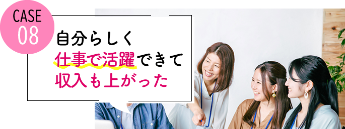 case08 自分らしく仕事で活躍できて、収入も上がった
