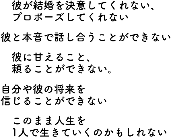 ・彼が結婚を決意してくれない、プロポーズしてくれない・彼と本音で話し合うことができない・彼に甘えること、頼ることができない・自分や彼の将来を信じることができない・このまま人生一人で生きていくのかもしれない