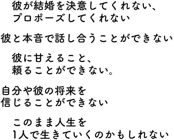 ・彼が結婚を決意してくれない、プロポーズしてくれない・彼と本音で話し合うことができない・彼に甘えること、頼ることができない・自分や彼の将来を信じることができない・このまま人生一人で生きていくのかもしれない