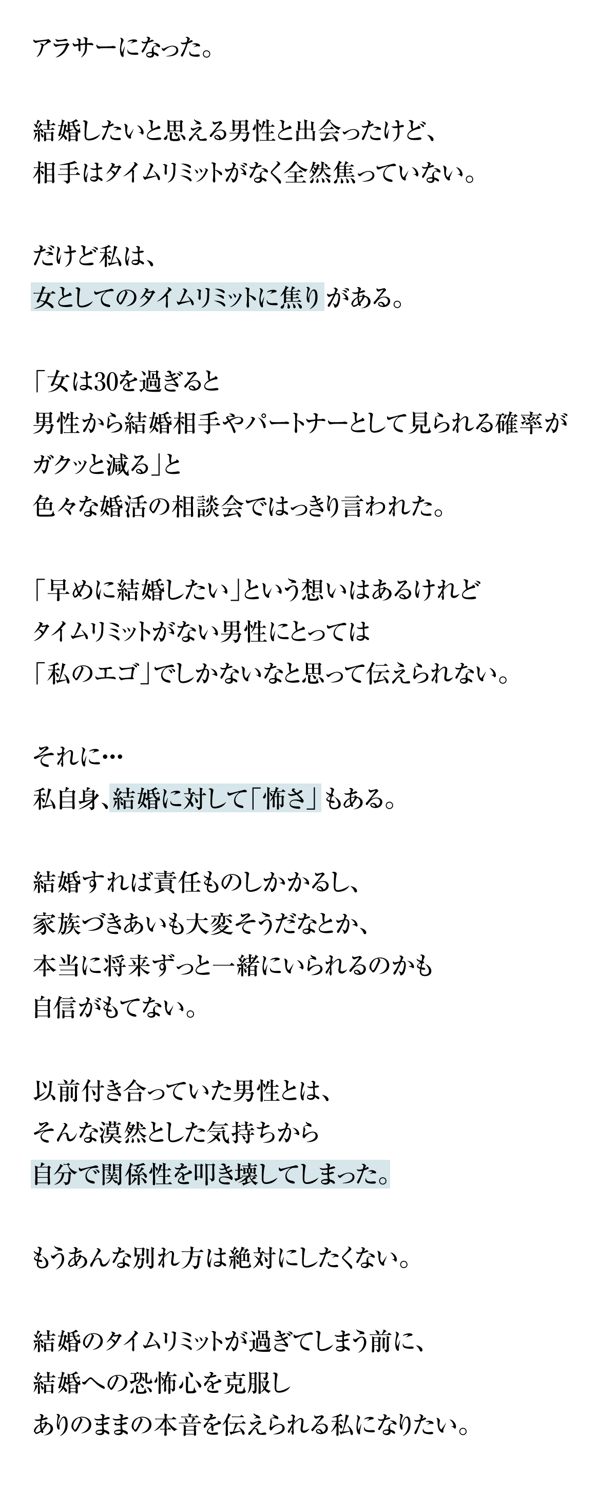 アラサーになった。結婚したいと思える男性と出会ったけど、相手はタイムリミットがなく全然焦っていない。だけど私は、女としてのタイムリミットに焦りがある。「女は30を過ぎると男性から結婚相手やパートナーとして見られる確率がガクッと減る」と色々な婚活の相談会ではっきり言われた。「早めに結婚したい」という想いはあるけれどタイムリミットがない男性にとっては「私のエゴ」でしかないなと思って伝えられない。それに・・・私自身、結婚に対して「怖さ」もある。結婚すれば責任ものしかかるし、家族づきあいも大変そうだなとか、本当に将来ずっと一緒にいられるのかも自信がもてない。以前付き合っていた男性とは、そんな漠然とした気持ちから自分で関係性を叩き壊してしまった。もうあんな別れ方は絶対にしたくない。結婚のタイムリミットが過ぎてしまう前に、結婚への恐怖心を克服しありのままの本音を伝えられる私になりたい。