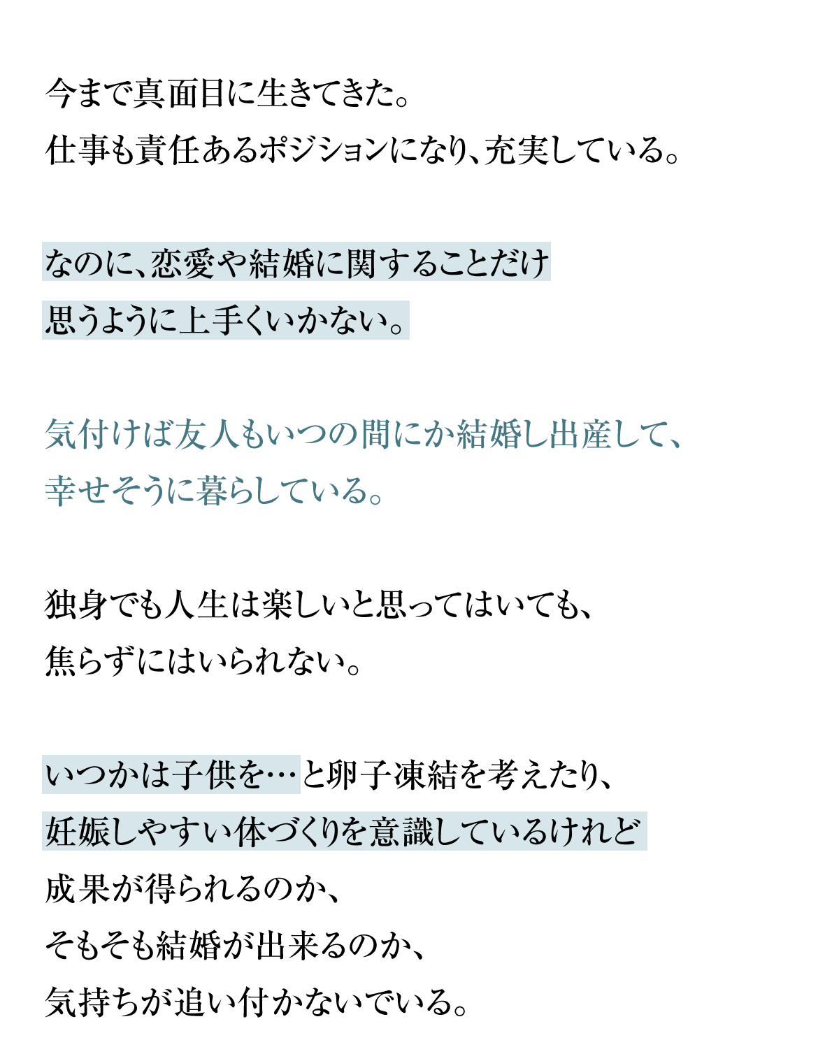 今まで真面目に生きてきた。仕事も責任あるポジションになり、充実している。なのに、恋愛や結婚に関することだけ思うように上手くいかない。気付けば友人もいつの間にか結婚し出産して、幸せそうに暮らしている。独身でも人生は楽しいと思ってはいても、焦らずにはいられない。いつかは子供を…と卵子凍結を考えたり、妊娠しやすい体つくりを意識しているけれど成果が得られるのか、そもそも結婚が出来るのか、気持ちが追い付かないでいる。