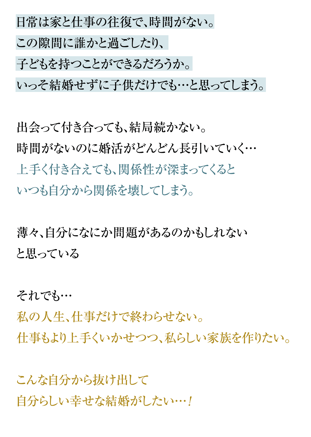 日常は家と仕事の往復で、時間がない。この隙間に誰かと過ごしたり、子どもを持つことができるだろうか。いっそ結婚せずに子供だけでも…と思ってしまう。出会って付き合っても、結局続かない。時間がないのに婚活がどんどん長引いていく…上手く付き合えても、関係性が深まってくるといつも自分から関係を壊してしまう。薄々、自分になにか問題があるのかもしれないと思っているそれでも…私の人生、仕事だけで終わらせない…！仕事もより上手くいかせつつ、私らしい家族を作りたい。こんな自分から抜け出して自分らしい幸せな結婚がしたい…!