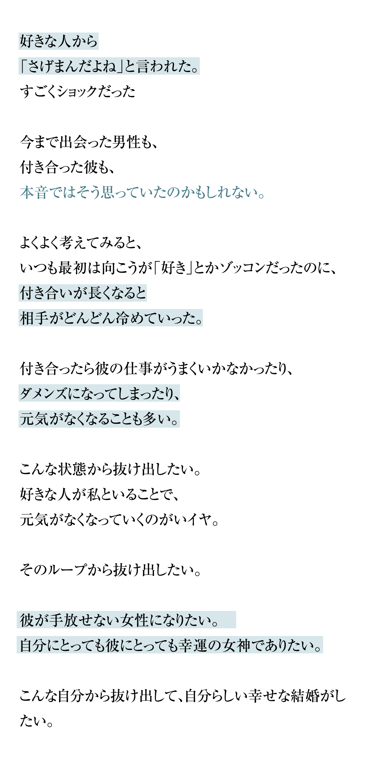 好きな人から「さげまんだよね」と言われた。
すごくショックだった。今まで出会った男性も、付き合った彼にもそう思われてたのかもしれない。よくよく考えてみると、いつも最初は向こうが「好き」とかゾッコンだったのに、付き合いが長くなると相手がどんどん冷めていった。また付き合ったら彼の仕事がうまくいかなかったり、ダメンズになってしまったり、元気がなくなることも多い。こんな状態から抜け出したい。好きな人が私といることで、元気がなくなっていくのがいイヤ。そのループから抜け出したい。彼が手放せない女性になりたい。自分にとっても彼にとっても幸運の女神でありたい。こんな自分から抜け出して、自分らしい幸せな結婚がしたい。