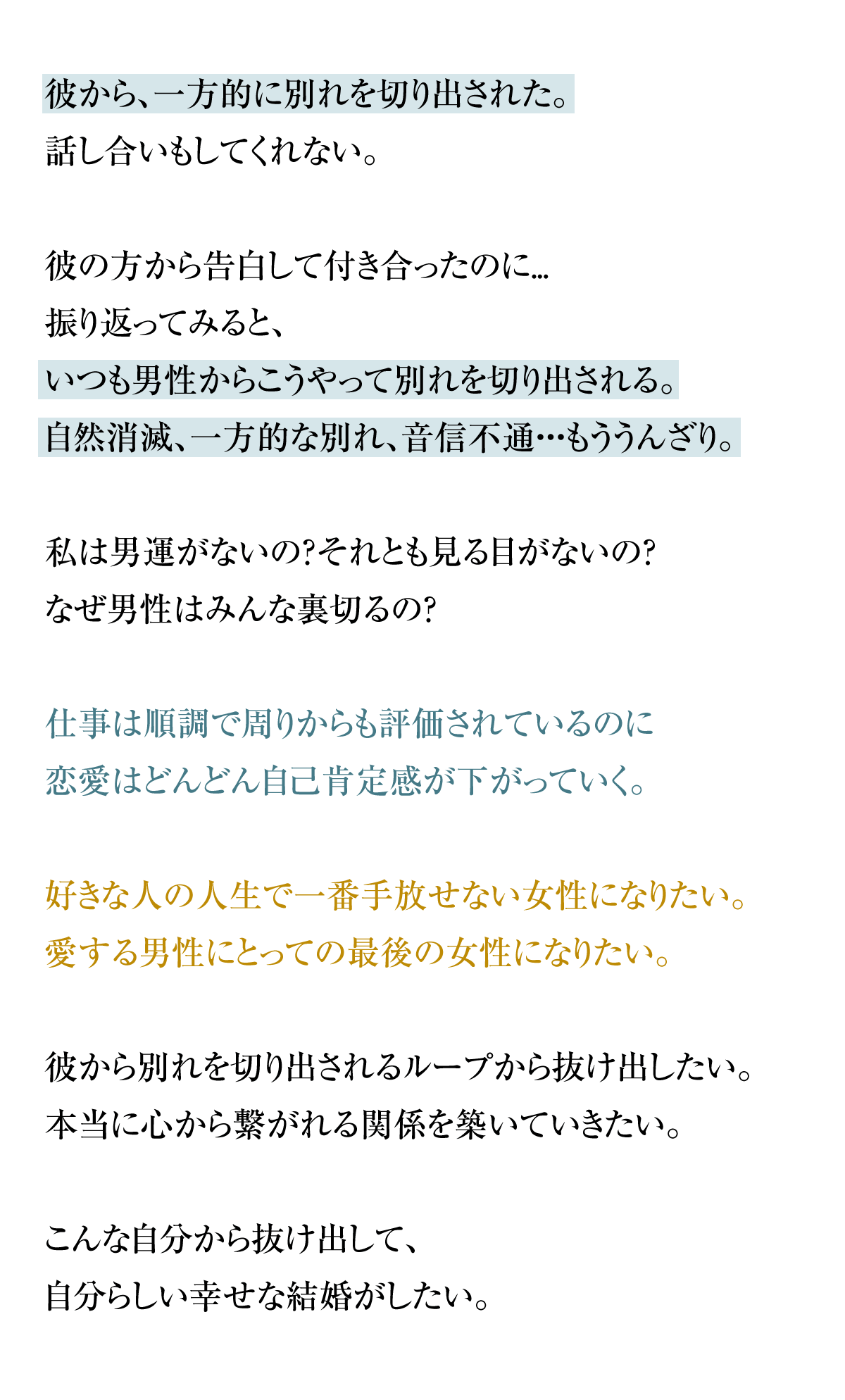 彼から、一方的に別れを切り出された。話し合いもしてくれない。彼の方から告白して付き合ったのに...振り返ってみると、いつも男性からこうやって別れを切り出される。自然消滅、一方的な別れ、音信不通・・・もううんざり。私は男運がないの？それとも見る目がないの？なぜ男性はみんな裏切るの？仕事は順調で周りからも評価されているのに恋愛はどんどん自己肯定感が下がっていく。好きな人の人生で一番手放せない女性になりたい。愛する男性にとっての最後の女性になりたい。彼から別れを切り出されるループから抜け出したい。本当に心から繋がれる関係を築いていきたい。こんな自分から抜け出して、自分らしい幸せな結婚がしたい。