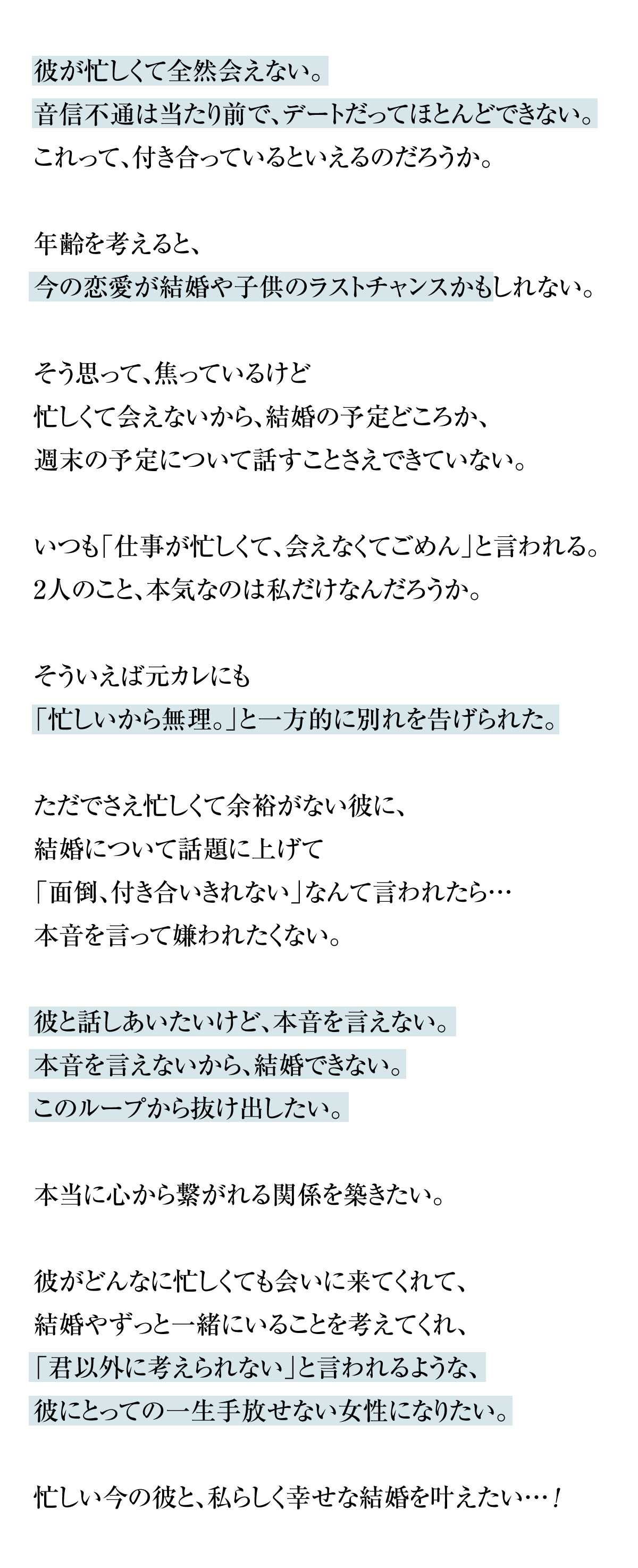 彼が忙しくて全然会えない。音信不通は当たり前で、デートだってほとんどできない。これって、付き合っているといえるのだろうか。年齢を考えると、今の恋愛が結婚や子供のラストチャンスかもしれない。そう思って、焦っているけど忙しくて会えないから、結婚の予定どころか、週末の予定について話すことさえできていない。いつも「仕事が忙しくて、会えなくてごめん」と言われる。2人のこと、本気なのは私だけなんだろうか。そういえば元カレにも「忙しいから無理。」と一方的に別れを告げられた。ただでさえ忙しくて余裕がない彼に、結婚について話題に上げて「面倒、付き合いきれない」なんて言われたら…本音を言って嫌われたくない。彼と話しあいたいけど、本音を言えない。本音を言えないから、結婚できない。このループから抜け出したい。本当に心から繋がれる関係を築きたい。彼がどんなに忙しくても会いに来てくれて、結婚やずっと一緒にいることを考えてくれ、「君以外に考えられない」と言われるような、彼にとっての一生手放せない女性になりたい。忙しい今の彼と、私らしく幸せな結婚を叶えたい…!