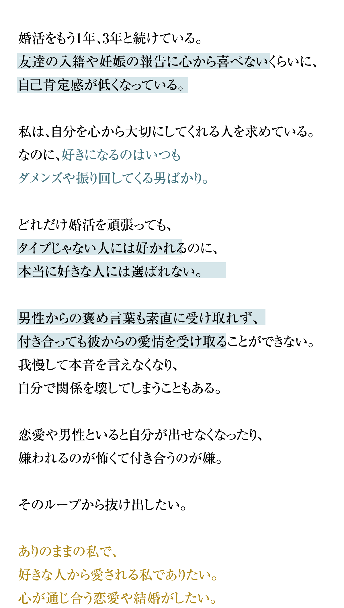 婚活をもう1年、3年と続けている。
友達の入籍や妊娠の報告に心から喜べないくらいに、自己肯定感が低くなっている。いつもダメンズやクズな男ばかり好きになったり、
どうでもいい男からは好かれるけど好きな人からは選ばれない。男性からの褒め言葉も素直に受け取れず、付き合っても彼からの愛情を受け取ることができない。我慢して本音を言えなくなり、自分で関係を壊してしまうこともある。恋愛や男性といると自分が出せなくなったり、嫌われるのが怖くて付き合うのが嫌。そのループから抜け出したい。ありのままの私で、好きな人から愛される私でありたい。心が通じ合う恋愛や結婚がしたい。こんな自分から抜け出して、自分らしい幸せな結婚がしたい。