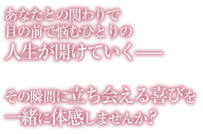 あなたとの関わりで目の前で悩むひとりの人生が開けていくその瞬間に立ち会える喜びを一緒に体感しませんか?