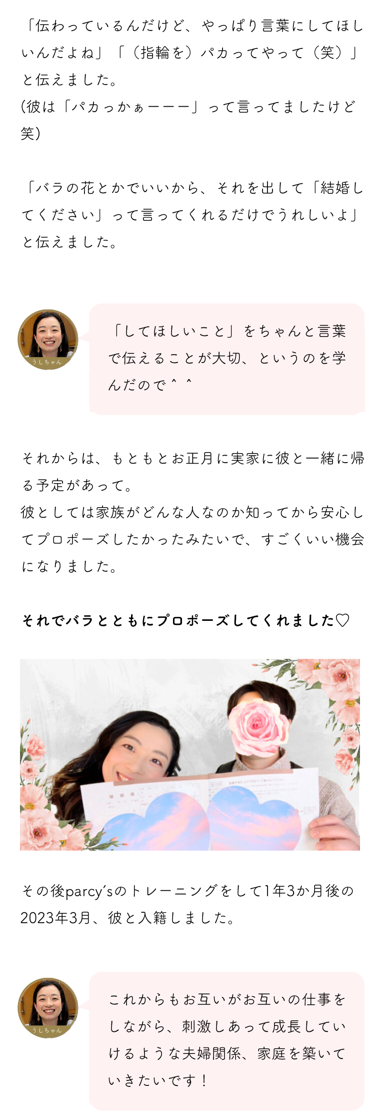 してほしいことを伝えることが大切、というのをまなんだので、バラの花とかでいいから「結婚してください」って言ってほしいと伝えました。無事プロポーズをしてもらい、その後彼と入籍しました。これからもお互いがお互いの仕事をしながら、刺激しあって成長していけるような夫婦関係、家庭を築いていきたいです。